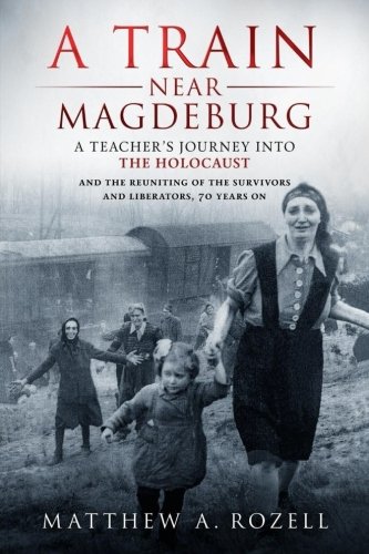 A Train Near Magdeburg: A Teacher’s Journey into the Holocaust, and the reuniting of the survivors and liberators, 70…
